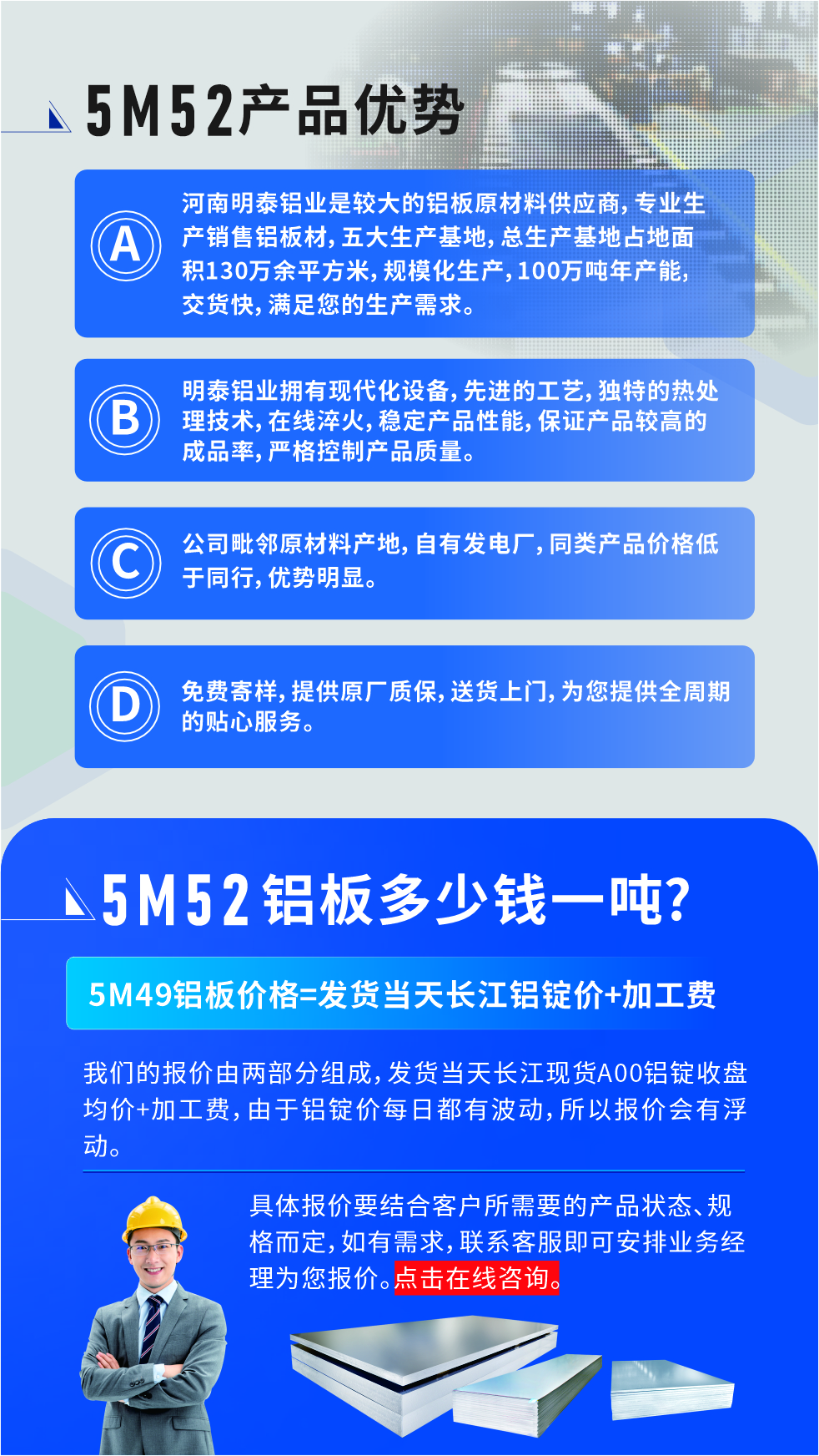 5M52鋁板廠家_明泰鋁業(yè)
　　明泰鋁業(yè)是大型鋁板生產(chǎn)廠家，可承接8-5000噸5M52鋁板訂單，按需定制，7-35天交貨，產(chǎn)品質(zhì)量穩(wěn)定，全球出口，價(jià)格實(shí)惠，可放心采購(gòu)!

　　優(yōu)勢(shì)1：河南明泰鋁業(yè)是較大的鋁板原材料供應(yīng)商，專業(yè)生產(chǎn)銷售鋁板材，五大生產(chǎn)基地，總生產(chǎn)基地占地面積130萬(wàn)余平方米，規(guī)?；a(chǎn)，100萬(wàn)噸年產(chǎn)能，交貨快，滿足您的生產(chǎn)需求。

　　優(yōu)勢(shì)2：明泰鋁業(yè)擁有現(xiàn)代化設(shè)備，先進(jìn)的工藝，獨(dú)特的熱處理技術(shù)，在線淬火，穩(wěn)定產(chǎn)品性能，保證產(chǎn)品較高的成品率，嚴(yán)格控制產(chǎn)品質(zhì)量。

　　優(yōu)勢(shì)3：公司毗鄰原材料產(chǎn)地，自有發(fā)電廠，同類產(chǎn)品價(jià)格低于同行，優(yōu)勢(shì)明顯。

　　優(yōu)勢(shì)4：免費(fèi)寄樣，提供原廠質(zhì)保，送貨上門，為您提供全周期的貼心服務(wù)