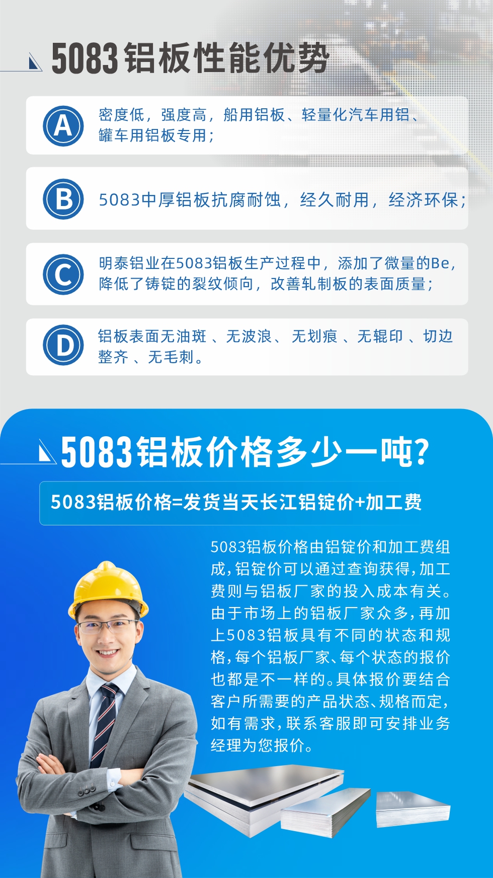 5083鋁板性能優(yōu)勢(shì):1、密度低，強(qiáng)度高，船用鋁板、輕量化汽車用鋁、罐車用鋁板專用；2、5083中厚鋁板抗腐耐蝕，經(jīng)久耐用，經(jīng)濟(jì)環(huán)保；3、明泰鋁業(yè)在5083鋁板生產(chǎn)過(guò)程中，添加了微量的Be，降低了鑄錠的裂紋傾向，改善軋制板的表面質(zhì)量；4、鋁板表面無(wú)油斑 、無(wú)波浪、 無(wú)劃痕 、無(wú)輥印 、切邊整齊 、無(wú)毛刺。
5083鋁板價(jià)格信息:5083鋁板價(jià)格由鋁錠價(jià)和加工費(fèi)組成，鋁錠價(jià)可以通過(guò)查詢獲得，加工費(fèi)則與鋁板廠家的投入成本有關(guān)。由于市場(chǎng)上的鋁板廠家眾多，再加上5083鋁板具有不同的狀態(tài)和規(guī)格，每個(gè)鋁板廠家、每個(gè)狀態(tài)的報(bào)價(jià)也都是不一樣的。具體報(bào)價(jià)要結(jié)合客戶所需要的產(chǎn)品狀態(tài)、規(guī)格而定，如有需求，聯(lián)系客服即可安排業(yè)務(wù)經(jīng)理為您報(bào)價(jià)。
5083鋁板價(jià)格=發(fā)貨當(dāng)天長(zhǎng)江鋁錠價(jià)+加工費(fèi)。
5083鋁板廠家:河南明泰鋁業(yè)生產(chǎn)5083鋁合金薄板、5083熱鋁板、5083中厚鋁板、5083船用鋁板、5083花紋鋁板等等，按需定制生產(chǎn)，規(guī)格齊全，歡迎來(lái)廠考察參觀，更多相關(guān)產(chǎn)品詳細(xì)信息和優(yōu)惠報(bào)價(jià)，可點(diǎn)擊右側(cè)在線咨詢，也可撥打咨詢電話：0371-67898708快速獲取!