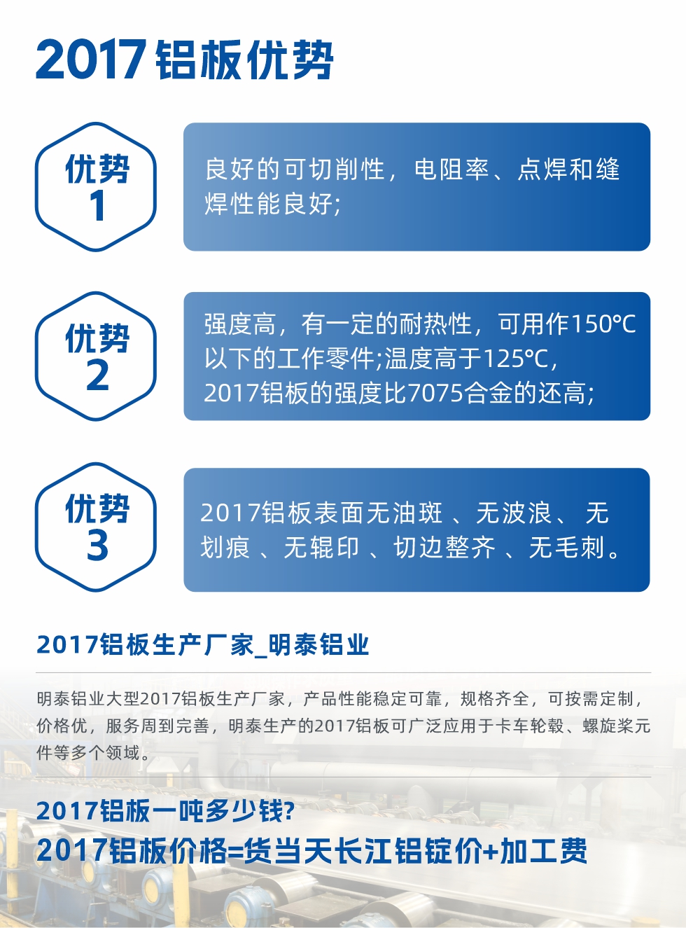 明泰可生產(chǎn)O、T3、T4、T351、H112狀態(tài)下的2017鋁板，具有良好的可切削性，電阻率、電焊和縫焊性能良好，同時(shí)有一定的耐熱性，用20117鋁板制作的工作零件可在溫度150℃的地方工作。強(qiáng)度高，在溫度高于125℃時(shí)，2017合金的強(qiáng)度比7075合金還高。2017鋁板的應(yīng)用范圍較為狹窄，主要是鉚釘、通用機(jī)械零件、船舶、建筑結(jié)構(gòu)件、卡車車轂等領(lǐng)域。
明泰2017鋁板產(chǎn)品優(yōu)勢(shì):
1、良好的可切削性，電阻率、點(diǎn)焊和縫焊性能良好;
2、強(qiáng)度高，有一定的耐熱性，可用作150°C以下的工作零件;溫度高于125°C，2017鋁板的強(qiáng)度比7075合金的還高;
3、2017鋁板表面無(wú)油斑 、無(wú)波浪、 無(wú)劃痕 、無(wú)輥印 、切邊整齊 、無(wú)毛刺。
