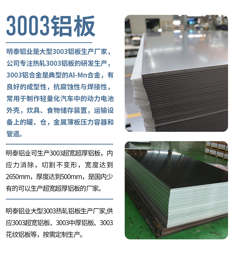 明泰鋁業(yè)是大型3003鋁板生產(chǎn)廠家，公司專注熱軋3003鋁板的研發(fā)生產(chǎn)，3003鋁合金是典型的Al-Mn合金，有良好的成型性，抗腐蝕性與焊接性，常用于制作輕量化汽車中的動力電池外殼，炊具、食物儲存裝置，運輸設(shè)備上的罐、倉，金屬薄板壓力容器和管道。

　　明泰鋁業(yè)可生產(chǎn)3003超寬超厚鋁板，內(nèi)應(yīng)力消除，切割不變形，寬度達到2650mm，厚度達到500mm，是國內(nèi)少有的可以生產(chǎn)超寬超厚鋁板的廠家。

　　明泰鋁業(yè)大型3003熱軋鋁板生產(chǎn)廠家,供應(yīng)3003超寬鋁板、3003中厚鋁板、3003花紋鋁板等，按需定制生產(chǎn)。