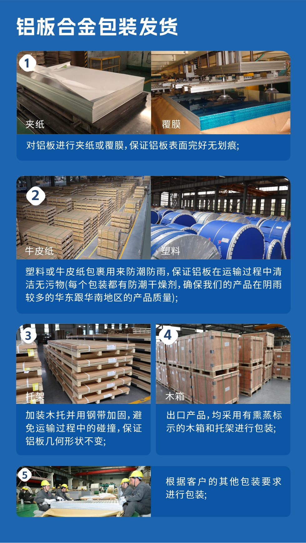 鋁板合金包裝發(fā)貨
　　1、對(duì)鋁板進(jìn)行夾紙或覆膜，保證鋁板表面完好無劃痕；

　　2、塑料或牛皮紙包裹用來防潮防雨，保證鋁板在運(yùn)輸過程中清潔無污物(每個(gè)包裝都有防潮干燥劑，確保我們的產(chǎn)品在陰雨較多的華東跟華南地區(qū)的產(chǎn)品質(zhì)量)；

　　3、加裝木托并用鋼帶加固，避免運(yùn)輸過程中的碰撞，保證鋁板幾何形狀不變；

　　4、出口產(chǎn)品，均采用有熏蒸標(biāo)示的木箱和托架進(jìn)行包裝；

　　5、根據(jù)客戶的其他包裝要求進(jìn)行包裝。
