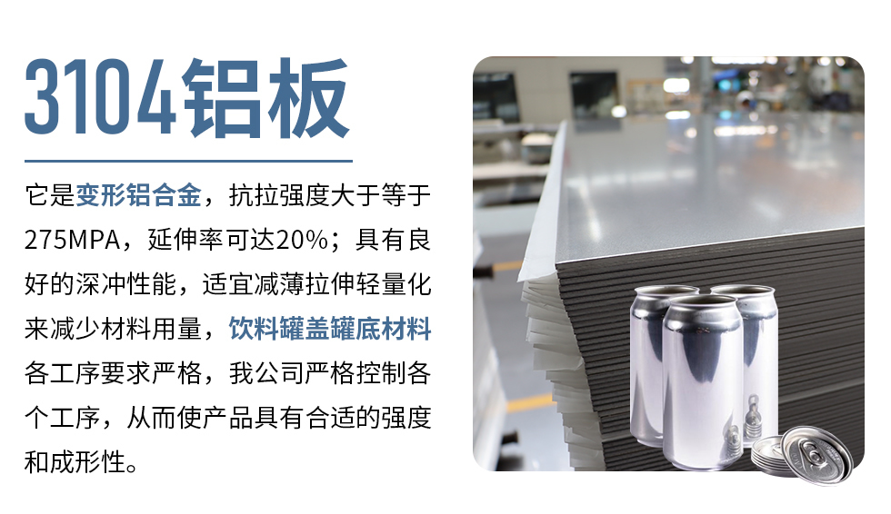 3104鋁板它是變形鋁合金，抗拉強(qiáng)度大于等于275MPA，延伸率可達(dá)20%；具有良好的深沖性能，適宜減薄拉伸輕量化來(lái)減少材料用量，飲料罐蓋罐底材料各工序要求嚴(yán)格，我公司嚴(yán)格控制各個(gè)工序，從而使產(chǎn)品具有合適的強(qiáng)度和成形性。