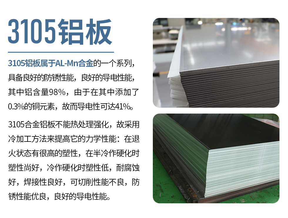 3105鋁板屬于AL-Mn合金的一個系列，具備良好的防銹性能，良好的導(dǎo)電性能，其中鋁含量98%，由于在其中添加了0.3%的銅元素，故而導(dǎo)電性可達41%。
3105合金鋁板不能熱處理強化，故采用冷加工方法來提高它的力學(xué)性能：在退火狀態(tài)有很高的塑性，在半冷作硬化時塑性尚好，冷作硬化時塑性低，耐腐蝕好，焊接性良好，可切削性能不良，防銹性能優(yōu)良，良好的導(dǎo)電性能。