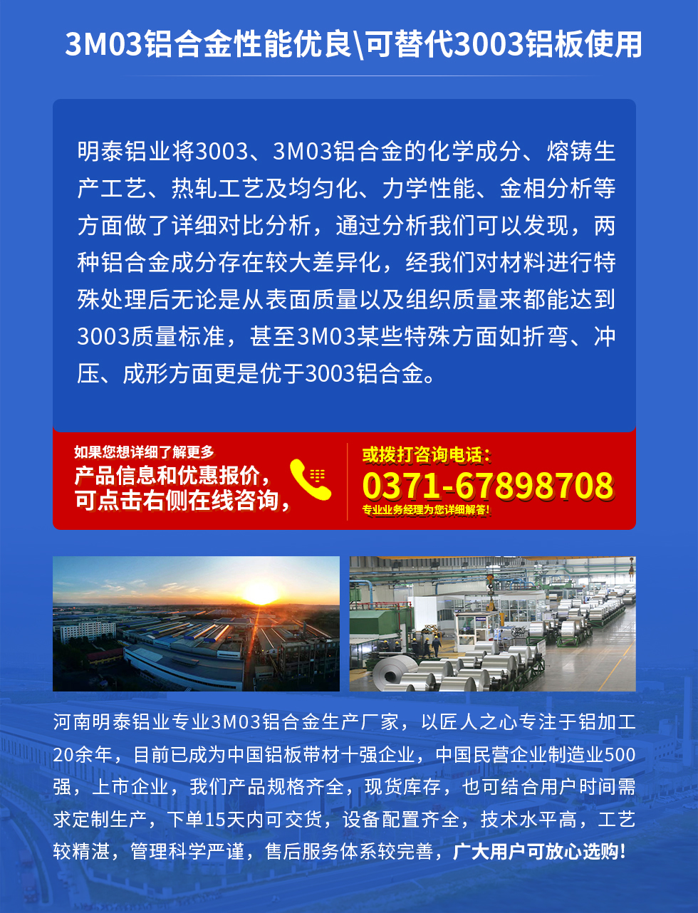 3M03鋁合金性能優(yōu)良|可替代3003鋁板使用
明泰鋁業(yè)將3003、3M03鋁合金的化學(xué)成分、熔鑄生產(chǎn)工藝、熱軋工藝及均勻化、力學(xué)性能、金相分析等方面做了詳細(xì)對比分析，通過分析我們可以發(fā)現(xiàn)，兩種鋁合金成分存在較大差異化，經(jīng)我們對材料進(jìn)行特殊處理后無論是從表面質(zhì)量以及組織質(zhì)量來都能達(dá)到3003質(zhì)量標(biāo)準(zhǔn)，甚至3M03某些特殊方面如折彎、沖壓、成形方面更是優(yōu)于3003鋁合金。河南明泰鋁業(yè)專業(yè)3M03鋁合金生產(chǎn)廠家，以匠人之心專注于鋁加工20余年，目前已成為中國鋁板帶材一強(qiáng)企業(yè)，中國民營企業(yè)制造業(yè)500強(qiáng)，上市企業(yè)，我們產(chǎn)品規(guī)格齊全，現(xiàn)貨庫存，也可結(jié)合用戶時間需求定制生產(chǎn)，下單15天內(nèi)可交貨，設(shè)備配置齊全，技術(shù)水平高，工藝較精湛，管理科學(xué)嚴(yán)謹(jǐn)，售后服務(wù)體系較完善，廣大用戶可放心選購!