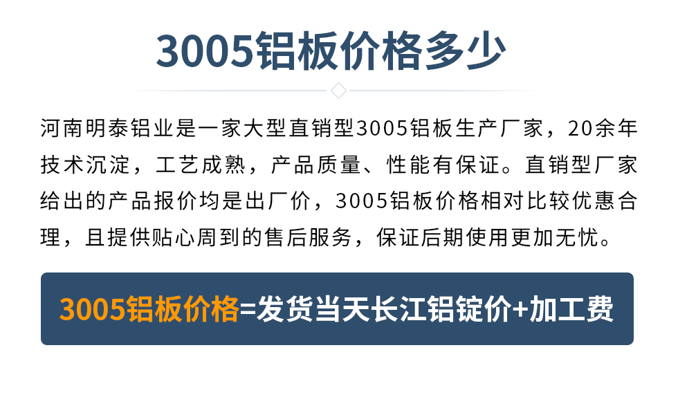 　　3005鋁板價(jià)格多少
　　河南明泰鋁業(yè)是一家大型直銷型3005鋁板生產(chǎn)廠家，20余年技術(shù)沉淀，工藝成熟，產(chǎn)品質(zhì)量、性能有保證。直銷型廠家給出的產(chǎn)品報(bào)價(jià)均是出廠價(jià)，3005鋁板價(jià)格相對(duì)比較優(yōu)惠合理，且提供貼心周到的售后服務(wù)，保證后期使用更加無(wú)憂。3005鋁板價(jià)格=發(fā)貨當(dāng)天長(zhǎng)江鋁錠價(jià)+加工費(fèi)